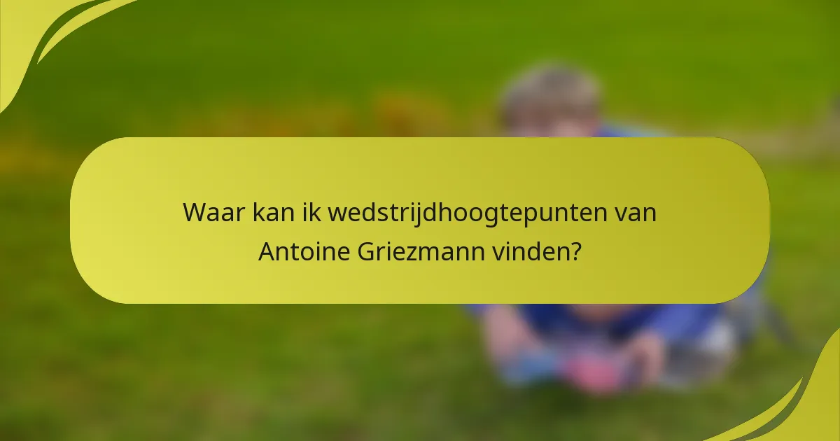 Waar kan ik wedstrijdhoogtepunten van Antoine Griezmann vinden?