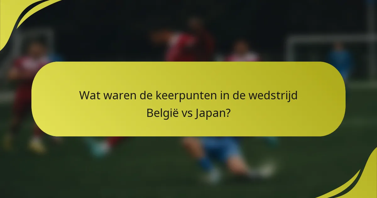 Wat waren de keerpunten in de wedstrijd België vs Japan?
