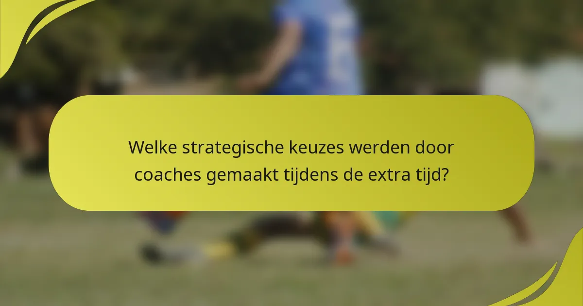Welke strategische keuzes werden door coaches gemaakt tijdens de extra tijd?